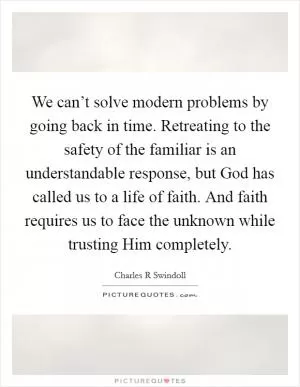 We can’t solve modern problems by going back in time. Retreating to the safety of the familiar is an understandable response, but God has called us to a life of faith. And faith requires us to face the unknown while trusting Him completely Picture Quote #1