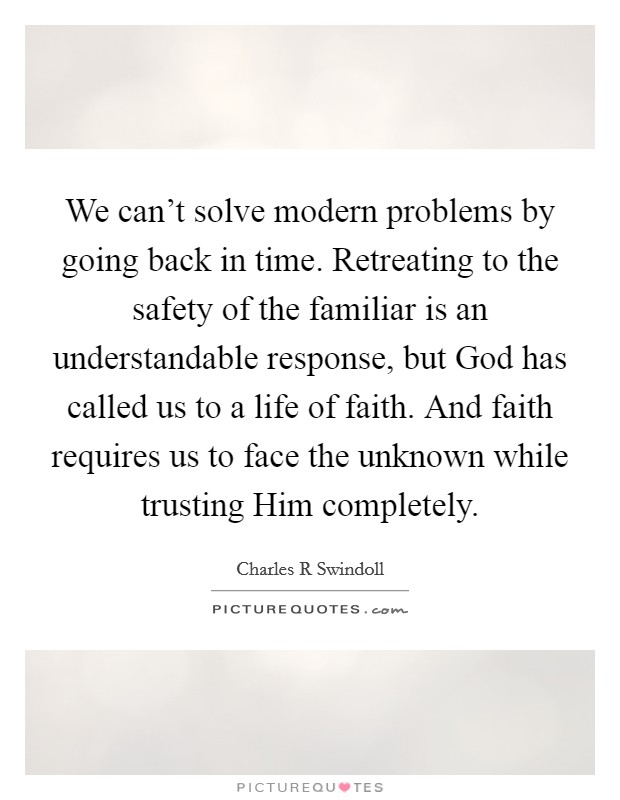 We can't solve modern problems by going back in time. Retreating to the safety of the familiar is an understandable response, but God has called us to a life of faith. And faith requires us to face the unknown while trusting Him completely Picture Quote #1