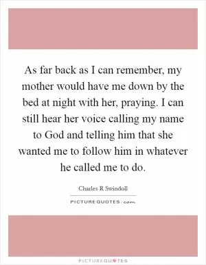 As far back as I can remember, my mother would have me down by the bed at night with her, praying. I can still hear her voice calling my name to God and telling him that she wanted me to follow him in whatever he called me to do Picture Quote #1