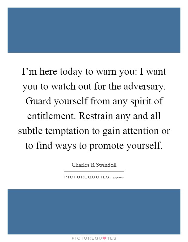 I'm here today to warn you: I want you to watch out for the adversary. Guard yourself from any spirit of entitlement. Restrain any and all subtle temptation to gain attention or to find ways to promote yourself Picture Quote #1