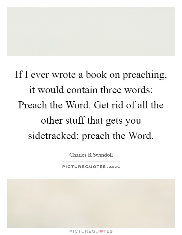 If I ever wrote a book on preaching, it would contain three words: Preach the Word. Get rid of all the other stuff that gets you sidetracked; preach the Word Picture Quote #1