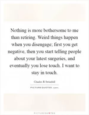 Nothing is more bothersome to me than retiring. Weird things happen when you disengage; first you get negative, then you start telling people about your latest surgeries, and eventually you lose touch. I want to stay in touch Picture Quote #1