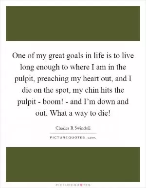 One of my great goals in life is to live long enough to where I am in the pulpit, preaching my heart out, and I die on the spot, my chin hits the pulpit - boom! - and I’m down and out. What a way to die! Picture Quote #1