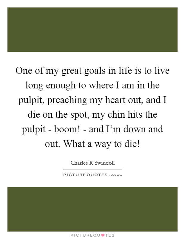One of my great goals in life is to live long enough to where I am in the pulpit, preaching my heart out, and I die on the spot, my chin hits the pulpit - boom! - and I'm down and out. What a way to die! Picture Quote #1