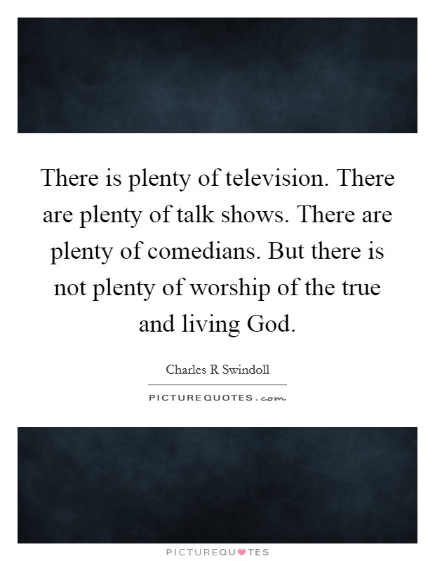 There is plenty of television. There are plenty of talk shows. There are plenty of comedians. But there is not plenty of worship of the true and living God Picture Quote #1