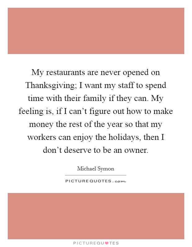 My restaurants are never opened on Thanksgiving; I want my staff to spend time with their family if they can. My feeling is, if I can't figure out how to make money the rest of the year so that my workers can enjoy the holidays, then I don't deserve to be an owner Picture Quote #1