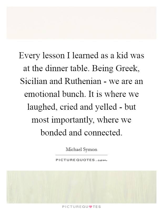 Every lesson I learned as a kid was at the dinner table. Being Greek, Sicilian and Ruthenian - we are an emotional bunch. It is where we laughed, cried and yelled - but most importantly, where we bonded and connected Picture Quote #1