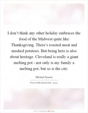 I don’t think any other holiday embraces the food of the Midwest quite like Thanksgiving. There’s roasted meat and mashed potatoes. But being here is also about heritage. Cleveland is really a giant melting pot - not only is my family a melting pot, but so is the city Picture Quote #1