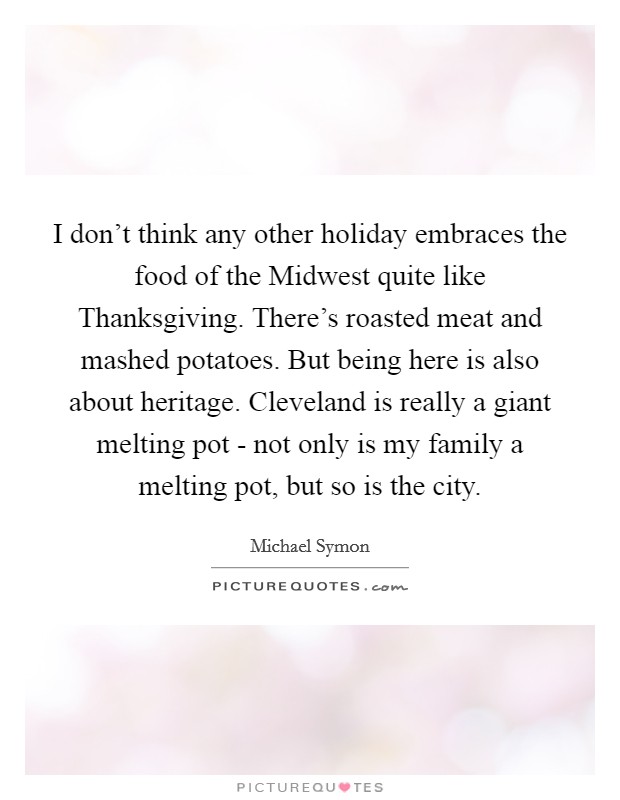 I don't think any other holiday embraces the food of the Midwest quite like Thanksgiving. There's roasted meat and mashed potatoes. But being here is also about heritage. Cleveland is really a giant melting pot - not only is my family a melting pot, but so is the city Picture Quote #1