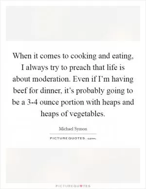 When it comes to cooking and eating, I always try to preach that life is about moderation. Even if I’m having beef for dinner, it’s probably going to be a 3-4 ounce portion with heaps and heaps of vegetables Picture Quote #1