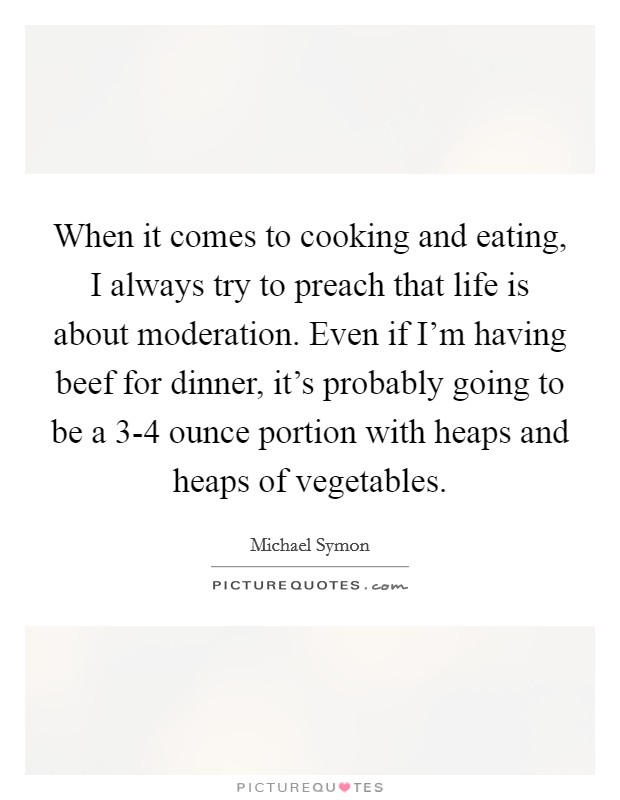 When it comes to cooking and eating, I always try to preach that life is about moderation. Even if I'm having beef for dinner, it's probably going to be a 3-4 ounce portion with heaps and heaps of vegetables Picture Quote #1