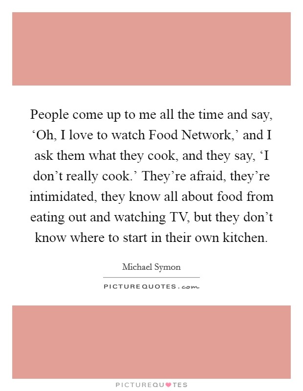 People come up to me all the time and say, ‘Oh, I love to watch Food Network,' and I ask them what they cook, and they say, ‘I don't really cook.' They're afraid, they're intimidated, they know all about food from eating out and watching TV, but they don't know where to start in their own kitchen Picture Quote #1