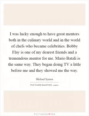 I was lucky enough to have great mentors both in the culinary world and in the world of chefs who became celebrities. Bobby Flay is one of my dearest friends and a tremendous mentor for me. Mario Batali is the same way. They began doing TV a little before me and they showed me the way Picture Quote #1