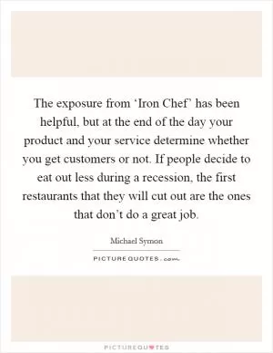 The exposure from ‘Iron Chef’ has been helpful, but at the end of the day your product and your service determine whether you get customers or not. If people decide to eat out less during a recession, the first restaurants that they will cut out are the ones that don’t do a great job Picture Quote #1