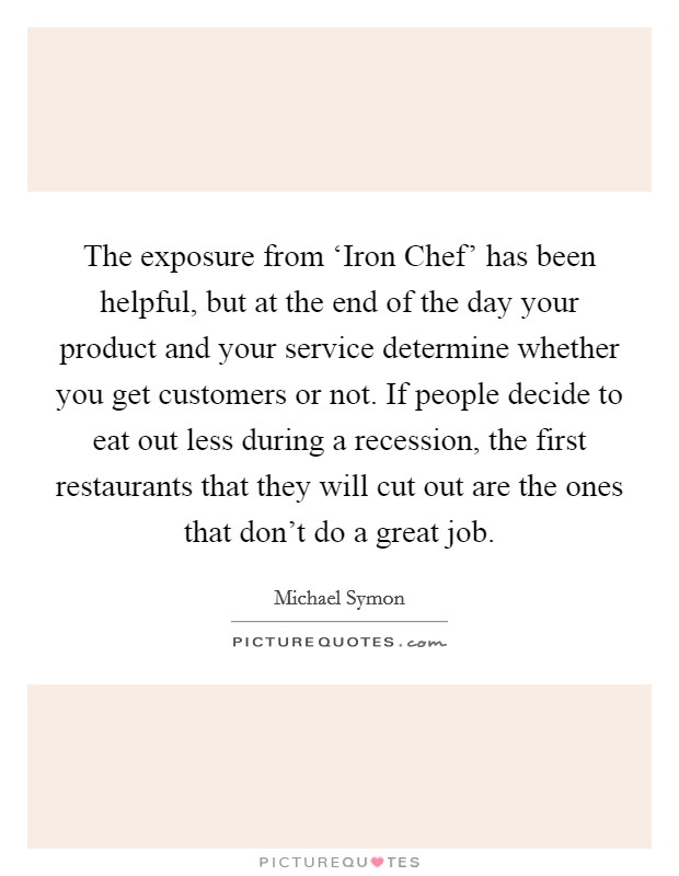 The exposure from ‘Iron Chef' has been helpful, but at the end of the day your product and your service determine whether you get customers or not. If people decide to eat out less during a recession, the first restaurants that they will cut out are the ones that don't do a great job Picture Quote #1