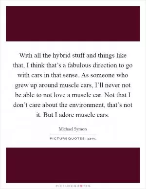 With all the hybrid stuff and things like that, I think that’s a fabulous direction to go with cars in that sense. As someone who grew up around muscle cars, I’ll never not be able to not love a muscle car. Not that I don’t care about the environment, that’s not it. But I adore muscle cars Picture Quote #1