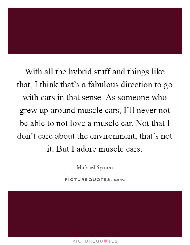 With all the hybrid stuff and things like that, I think that's a fabulous direction to go with cars in that sense. As someone who grew up around muscle cars, I'll never not be able to not love a muscle car. Not that I don't care about the environment, that's not it. But I adore muscle cars Picture Quote #1