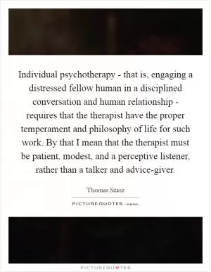 Individual psychotherapy - that is, engaging a distressed fellow human in a disciplined conversation and human relationship - requires that the therapist have the proper temperament and philosophy of life for such work. By that I mean that the therapist must be patient, modest, and a perceptive listener, rather than a talker and advice-giver Picture Quote #1