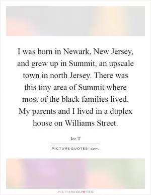 I was born in Newark, New Jersey, and grew up in Summit, an upscale town in north Jersey. There was this tiny area of Summit where most of the black families lived. My parents and I lived in a duplex house on Williams Street Picture Quote #1