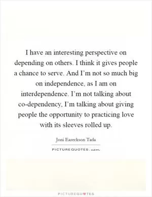 I have an interesting perspective on depending on others. I think it gives people a chance to serve. And I’m not so much big on independence, as I am on interdependence. I’m not talking about co-dependency, I’m talking about giving people the opportunity to practicing love with its sleeves rolled up Picture Quote #1