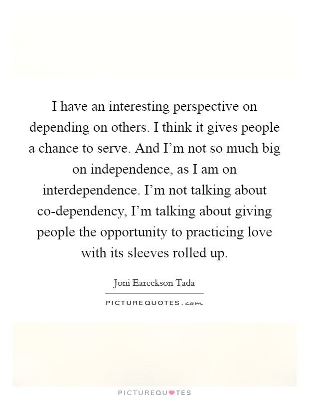 I have an interesting perspective on depending on others. I think it gives people a chance to serve. And I'm not so much big on independence, as I am on interdependence. I'm not talking about co-dependency, I'm talking about giving people the opportunity to practicing love with its sleeves rolled up Picture Quote #1