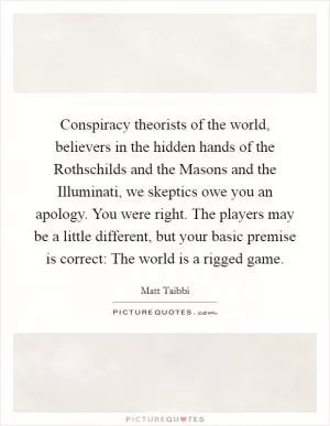 Conspiracy theorists of the world, believers in the hidden hands of the Rothschilds and the Masons and the Illuminati, we skeptics owe you an apology. You were right. The players may be a little different, but your basic premise is correct: The world is a rigged game Picture Quote #1