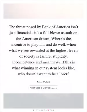The threat posed by Bank of America isn’t just financial - it’s a full-blown assault on the American dream. Where’s the incentive to play fair and do well, when what we see rewarded at the highest levels of society is failure, stupidity, incompetence and meanness? If this is what winning in our system looks like, who doesn’t want to be a loser? Picture Quote #1