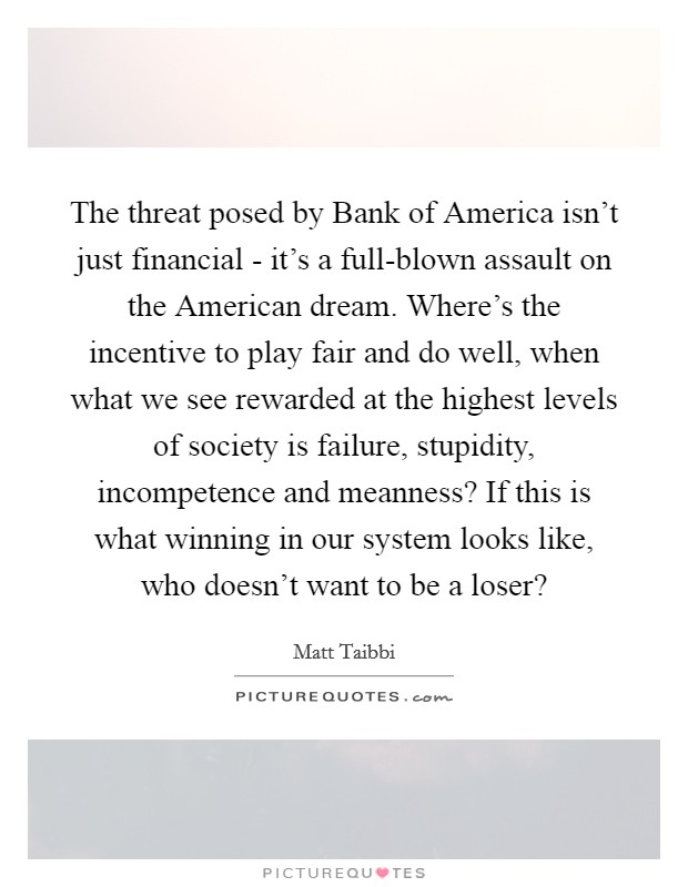 The threat posed by Bank of America isn't just financial - it's a full-blown assault on the American dream. Where's the incentive to play fair and do well, when what we see rewarded at the highest levels of society is failure, stupidity, incompetence and meanness? If this is what winning in our system looks like, who doesn't want to be a loser? Picture Quote #1