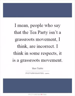 I mean, people who say that the Tea Party isn’t a grassroots movement, I think, are incorrect. I think in some respects, it is a grassroots movement Picture Quote #1