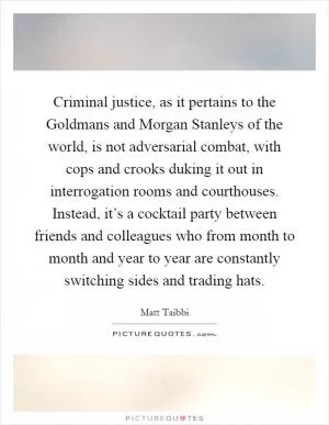 Criminal justice, as it pertains to the Goldmans and Morgan Stanleys of the world, is not adversarial combat, with cops and crooks duking it out in interrogation rooms and courthouses. Instead, it’s a cocktail party between friends and colleagues who from month to month and year to year are constantly switching sides and trading hats Picture Quote #1