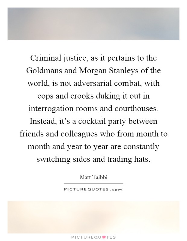 Criminal justice, as it pertains to the Goldmans and Morgan Stanleys of the world, is not adversarial combat, with cops and crooks duking it out in interrogation rooms and courthouses. Instead, it's a cocktail party between friends and colleagues who from month to month and year to year are constantly switching sides and trading hats Picture Quote #1