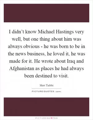 I didn’t know Michael Hastings very well, but one thing about him was always obvious - he was born to be in the news business, he loved it, he was made for it. He wrote about Iraq and Afghanistan as places he had always been destined to visit Picture Quote #1