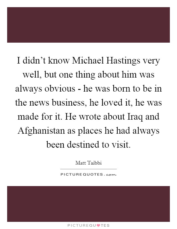 I didn't know Michael Hastings very well, but one thing about him was always obvious - he was born to be in the news business, he loved it, he was made for it. He wrote about Iraq and Afghanistan as places he had always been destined to visit Picture Quote #1