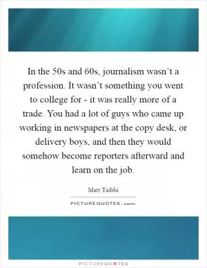 In the  50s and  60s, journalism wasn’t a profession. It wasn’t something you went to college for - it was really more of a trade. You had a lot of guys who came up working in newspapers at the copy desk, or delivery boys, and then they would somehow become reporters afterward and learn on the job Picture Quote #1