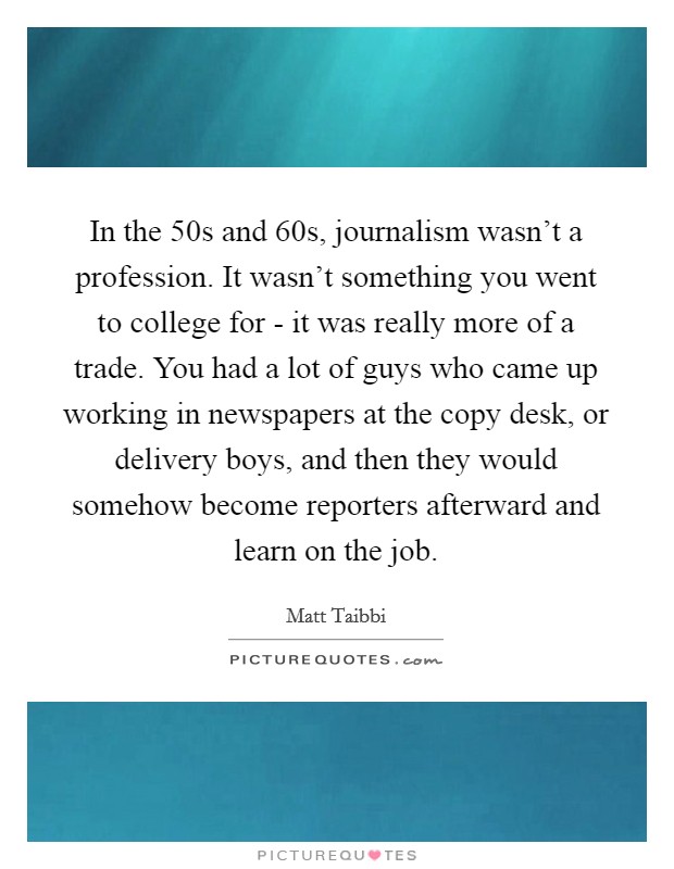 In the  50s and  60s, journalism wasn't a profession. It wasn't something you went to college for - it was really more of a trade. You had a lot of guys who came up working in newspapers at the copy desk, or delivery boys, and then they would somehow become reporters afterward and learn on the job Picture Quote #1
