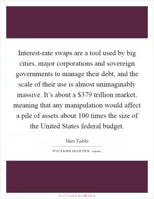 Interest-rate swaps are a tool used by big cities, major corporations and sovereign governments to manage their debt, and the scale of their use is almost unimaginably massive. It’s about a $379 trillion market, meaning that any manipulation would affect a pile of assets about 100 times the size of the United States federal budget Picture Quote #1