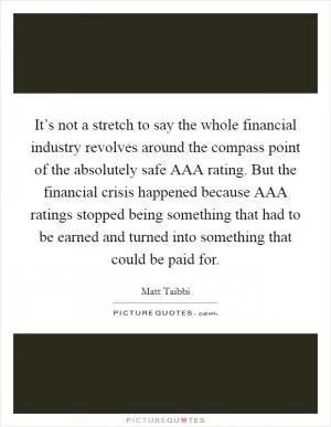 It’s not a stretch to say the whole financial industry revolves around the compass point of the absolutely safe AAA rating. But the financial crisis happened because AAA ratings stopped being something that had to be earned and turned into something that could be paid for Picture Quote #1