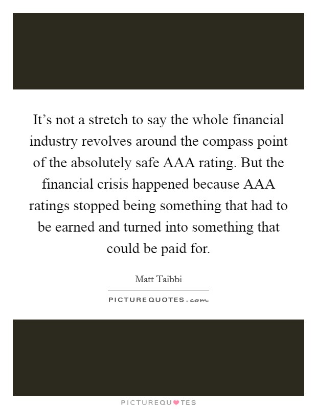 It's not a stretch to say the whole financial industry revolves around the compass point of the absolutely safe AAA rating. But the financial crisis happened because AAA ratings stopped being something that had to be earned and turned into something that could be paid for Picture Quote #1