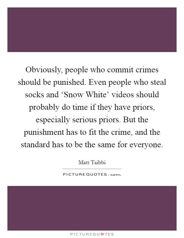Obviously, people who commit crimes should be punished. Even people who steal socks and ‘Snow White' videos should probably do time if they have priors, especially serious priors. But the punishment has to fit the crime, and the standard has to be the same for everyone Picture Quote #1