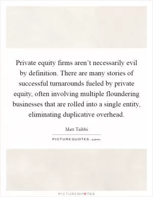 Private equity firms aren’t necessarily evil by definition. There are many stories of successful turnarounds fueled by private equity, often involving multiple floundering businesses that are rolled into a single entity, eliminating duplicative overhead Picture Quote #1