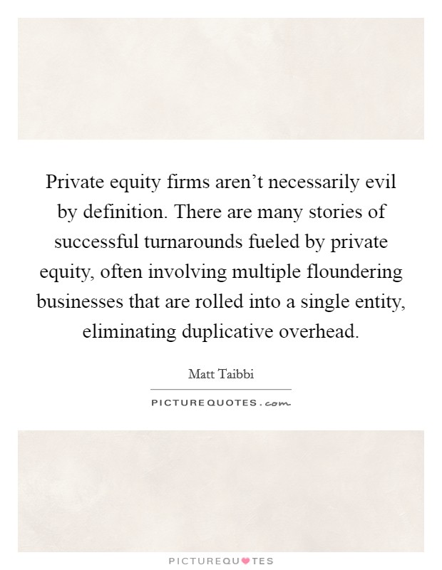 Private equity firms aren't necessarily evil by definition. There are many stories of successful turnarounds fueled by private equity, often involving multiple floundering businesses that are rolled into a single entity, eliminating duplicative overhead Picture Quote #1