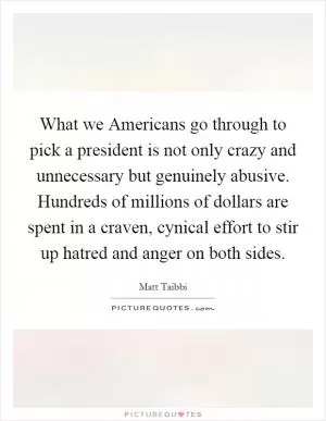 What we Americans go through to pick a president is not only crazy and unnecessary but genuinely abusive. Hundreds of millions of dollars are spent in a craven, cynical effort to stir up hatred and anger on both sides Picture Quote #1