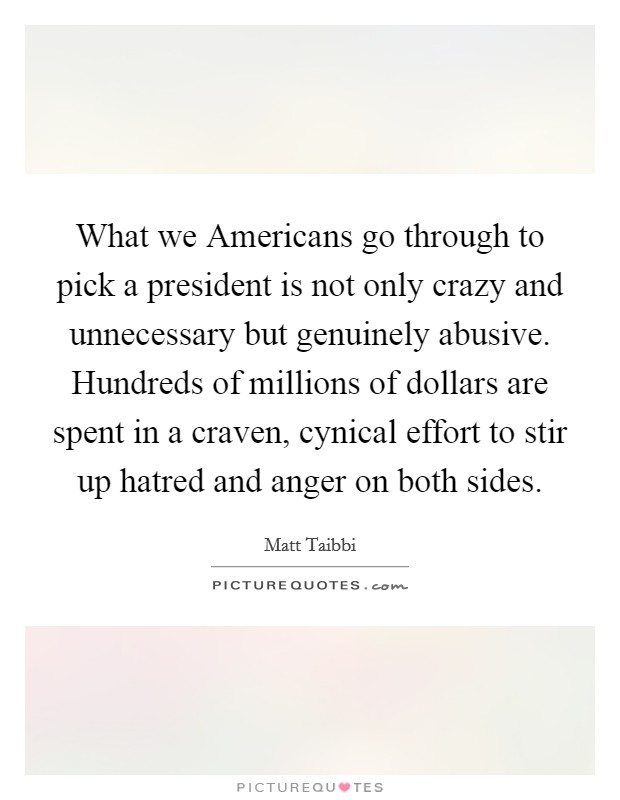 What we Americans go through to pick a president is not only crazy and unnecessary but genuinely abusive. Hundreds of millions of dollars are spent in a craven, cynical effort to stir up hatred and anger on both sides Picture Quote #1