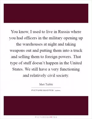 You know, I used to live in Russia where you had officers in the military opening up the warehouses at night and taking weapons out and putting them into a truck and selling them to foreign powers. That type of stuff doesn’t happen in the United States. We still have a very functioning and relatively civil society Picture Quote #1