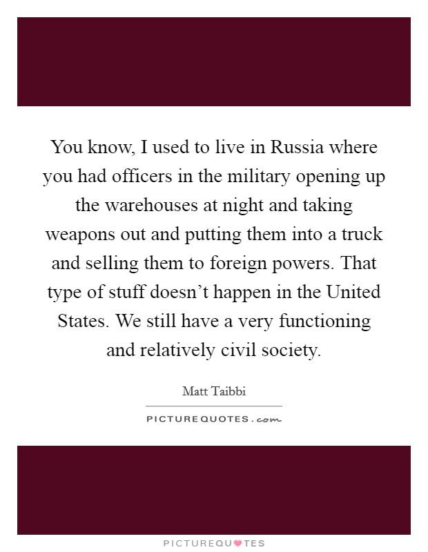 You know, I used to live in Russia where you had officers in the military opening up the warehouses at night and taking weapons out and putting them into a truck and selling them to foreign powers. That type of stuff doesn't happen in the United States. We still have a very functioning and relatively civil society Picture Quote #1