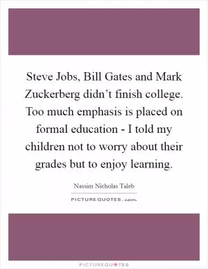 Steve Jobs, Bill Gates and Mark Zuckerberg didn’t finish college. Too much emphasis is placed on formal education - I told my children not to worry about their grades but to enjoy learning Picture Quote #1