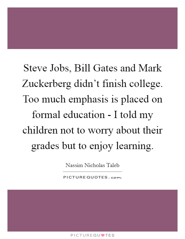 Steve Jobs, Bill Gates and Mark Zuckerberg didn't finish college. Too much emphasis is placed on formal education - I told my children not to worry about their grades but to enjoy learning Picture Quote #1