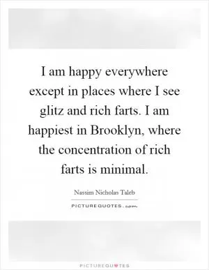 I am happy everywhere except in places where I see glitz and rich farts. I am happiest in Brooklyn, where the concentration of rich farts is minimal Picture Quote #1