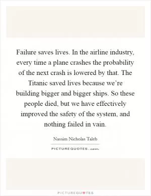 Failure saves lives. In the airline industry, every time a plane crashes the probability of the next crash is lowered by that. The Titanic saved lives because we’re building bigger and bigger ships. So these people died, but we have effectively improved the safety of the system, and nothing failed in vain Picture Quote #1