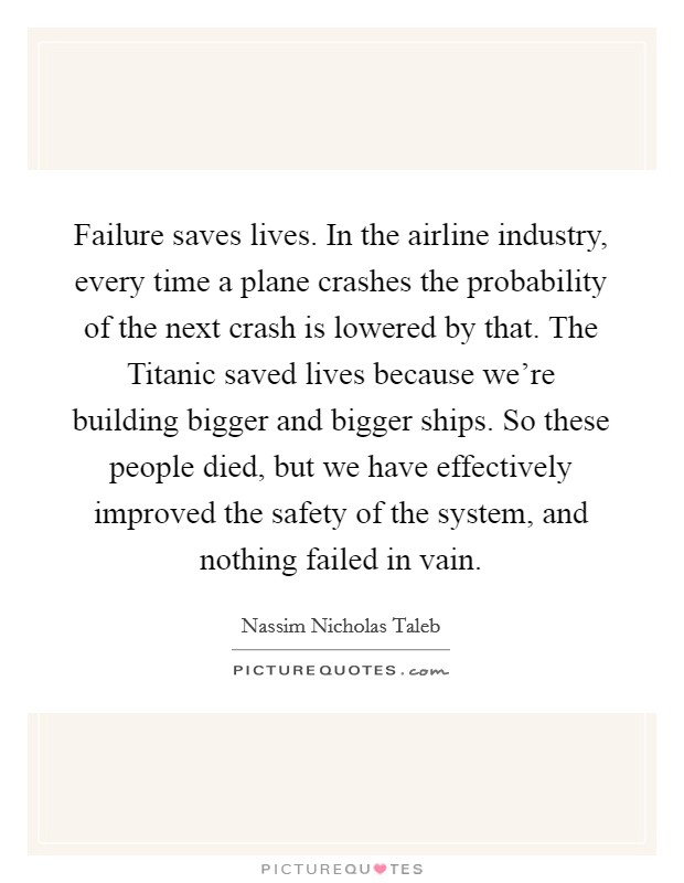 Failure saves lives. In the airline industry, every time a plane crashes the probability of the next crash is lowered by that. The Titanic saved lives because we're building bigger and bigger ships. So these people died, but we have effectively improved the safety of the system, and nothing failed in vain Picture Quote #1